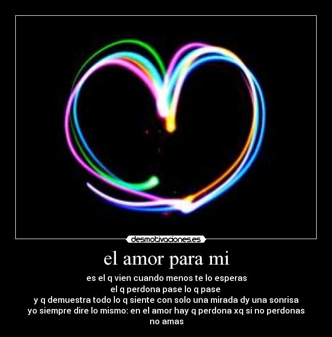 el amor para mi - es el q vien cuando menos te lo esperas
el q perdona pase lo q pase
y q demuestra todo lo q siente con solo una mirada dy una sonrisa
yo siempre dire lo mismo: en el amor hay q perdona xq si no perdonas no amas