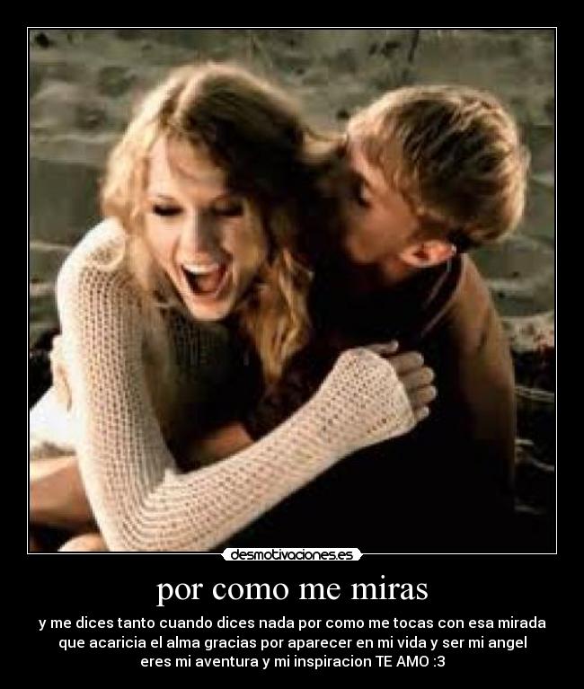 por como me miras - y me dices tanto cuando dices nada por como me tocas con esa mirada
que acaricia el alma gracias por aparecer en mi vida y ser mi angel
eres mi aventura y mi inspiracion TE AMO :3