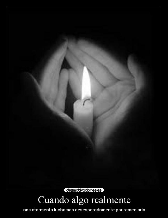 Cuando algo realmente - nos atormenta luchamos desesperadamente por remediarlo