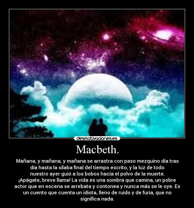 Macbeth. - Mañana, y mañana, y mañana se arrastra con paso mezquino día tras
día hasta la sílaba final del tiempo escrito, y la luz de todo
nuestro ayer guió a los bobos hacia el polvo de la muerte.
¡Apágate, breve llama! La vida es una sombra que camina, un pobre
actor que en escena se arrebata y contonea y nunca más se le oye. Es
un cuento que cuenta un idiota, lleno de ruido y de furia, que no
significa nada.