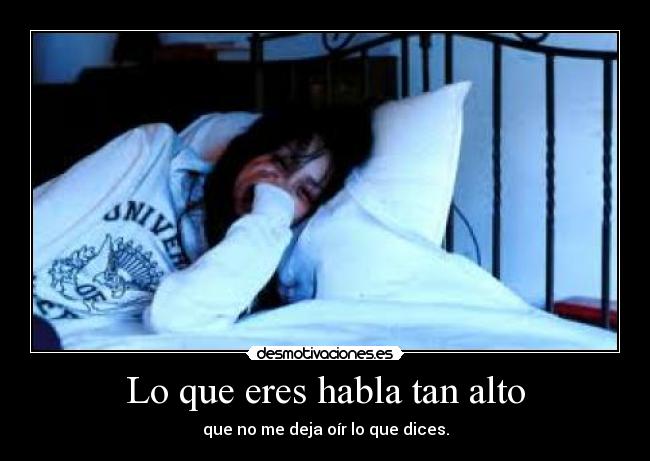 Lo que eres habla tan alto - que no me deja oír lo que dices.