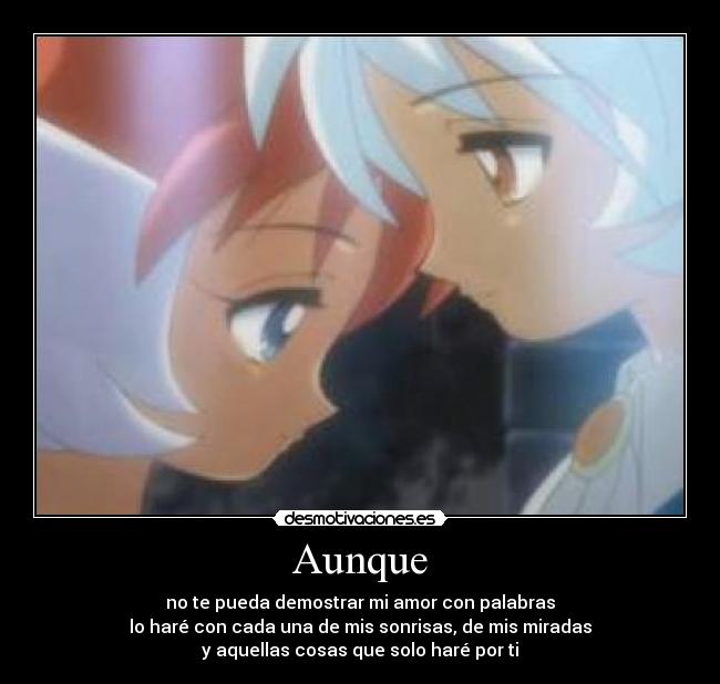 Aunque - no te pueda demostrar mi amor con palabras
lo haré con cada una de mis sonrisas, de mis miradas
y aquellas cosas que solo haré por ti