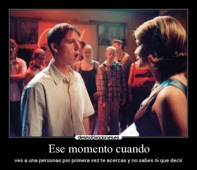 Ese momento cuando - ves a una personas por primera vez te acercas y no sabes ni que decir