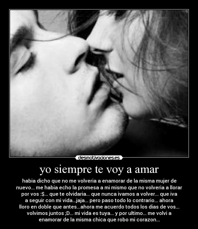 yo siempre te voy a amar - habia dicho que no me volveria a enamorar de la misma mujer de
nuevo... me habia echo la promesa a mi mismo que no volveria a llorar
por vos :$... que te olvidaria... que nunca ivamos a volver... que iva
a seguir con mi vida...jaja... pero paso todo lo contrario... ahora
lloro en doble que antes...ahora me acuerdo todos los dias de vos...
volvimos juntos ;D... mi vida es tuya... y por ultimo... me volvi a
enamorar de la misma chica que robo mi corazon...