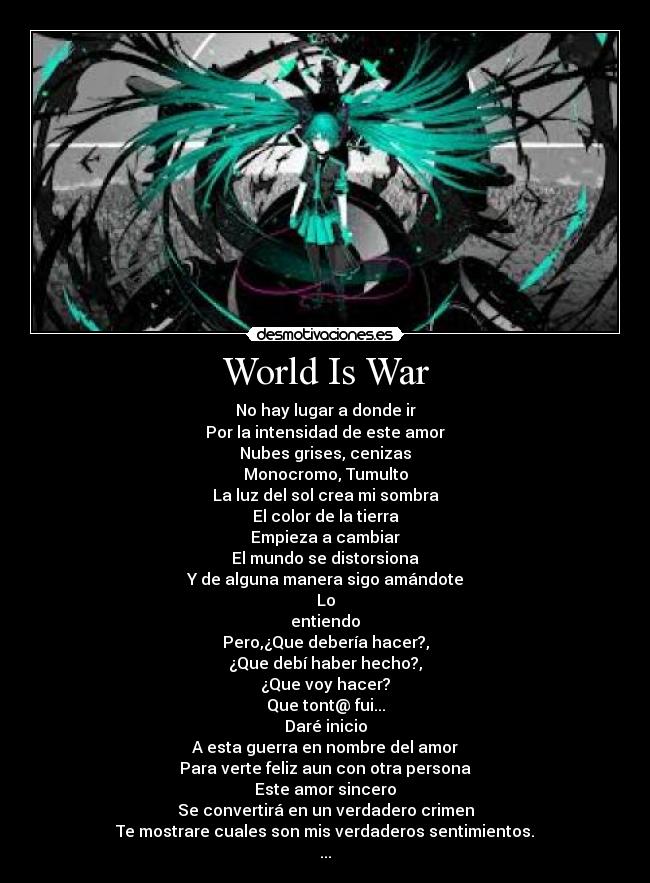World Is War - No hay lugar a donde ir
Por la intensidad de este amor
Nubes grises, cenizas
Monocromo, Tumulto
La luz del sol crea mi sombra
El color de la tierra
Empieza a cambiar
El mundo se distorsiona
Y de alguna manera sigo amándote
Lo
entiendo
Pero,¿Que debería hacer?,
¿Que debí haber hecho?,
¿Que voy hacer?
Que tont@ fui...
Daré inicio
A esta guerra en nombre del amor
Para verte feliz aun con otra persona
Este amor sincero
Se convertirá en un verdadero crimen
Te mostrare cuales son mis verdaderos sentimientos.
...