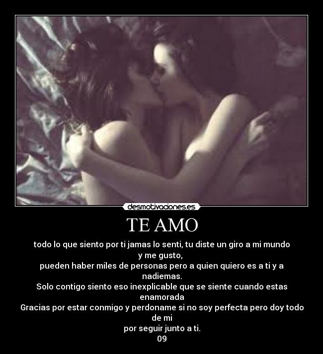 TE AMO - todo lo que siento por ti jamas lo senti, tu diste un giro a mi mundo y me gusto, 
pueden haber miles de personas pero a quien quiero es a ti y a nadiemas.
Solo contigo siento eso inexplicable que se siente cuando estas enamorada
Gracias por estar conmigo y perdoname si no soy perfecta pero doy todo de mi
por seguir junto a ti.
09♥