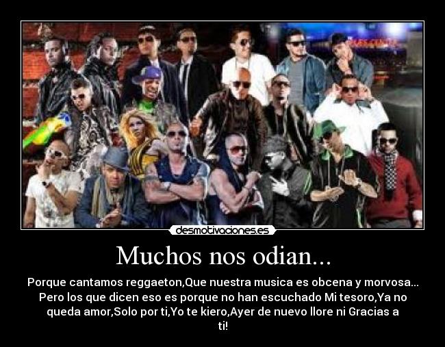 Muchos nos odian... - Porque cantamos reggaeton,Que nuestra musica es obcena y morvosa...
Pero los que dicen eso es porque no han escuchado Mi tesoro,Ya no
queda amor,Solo por ti,Yo te kiero,Ayer de nuevo llore ni Gracias a
ti!