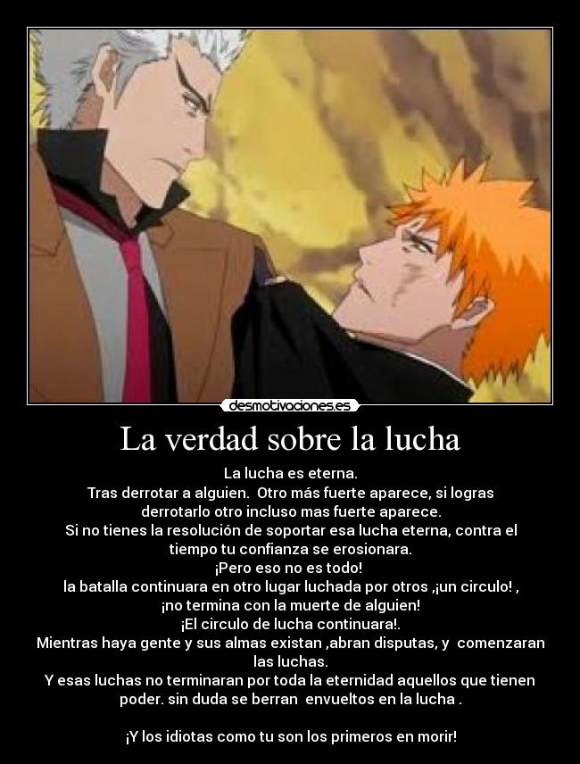 La verdad sobre la lucha - La lucha es eterna.
Tras derrotar a alguien. Otro más fuerte aparece, si logras
derrotarlo otro incluso mas fuerte aparece.
Si no tienes la resolución de soportar esa lucha eterna, contra el
tiempo tu confianza se erosionara.
¡Pero eso no es todo!
la batalla continuara en otro lugar luchada por otros ,¡un circulo! ,
¡no termina con la muerte de alguien!
¡El circulo de lucha continuara!.
Mientras haya gente y sus almas existan ,abran disputas, y comenzaran
las luchas.
Y esas luchas no terminaran por toda la eternidad aquellos que tienen
poder. sin duda se berran envueltos en la lucha .
¡Y los idiotas como tu son los primeros en morir!