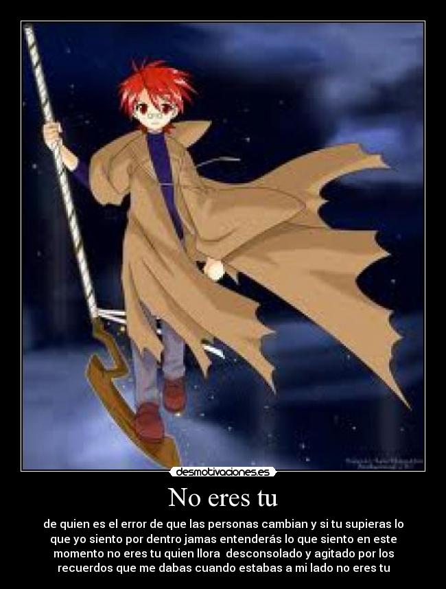 No eres tu - de quien es el error de que las personas cambian y si tu supieras lo
que yo siento por dentro jamas entenderás lo que siento en este
momento no eres tu quien llora desconsolado y agitado por los
recuerdos que me dabas cuando estabas a mi lado no eres tu