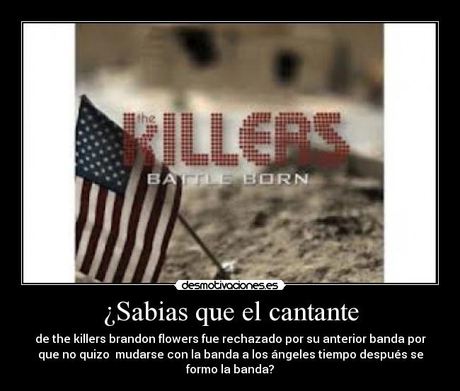 ¿Sabias que el cantante - de the killers brandon flowers fue rechazado por su anterior banda por
que no quizo  mudarse con la banda a los ángeles tiempo después se
formo la banda?
