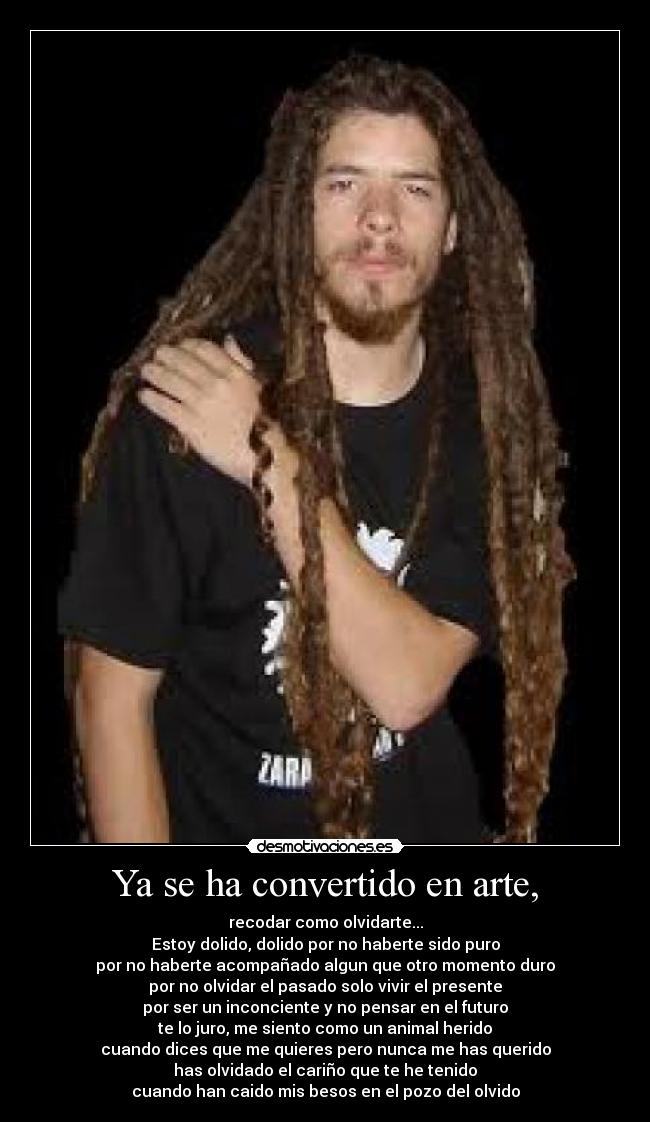 Ya se ha convertido en arte, - recodar como olvidarte...
Estoy dolido, dolido por no haberte sido puro
por no haberte acompañado algun que otro momento duro
por no olvidar el pasado solo vivir el presente
por ser un inconciente y no pensar en el futuro
te lo juro, me siento como un animal herido
cuando dices que me quieres pero nunca me has querido
has olvidado el cariño que te he tenido
cuando han caido mis besos en el pozo del olvido