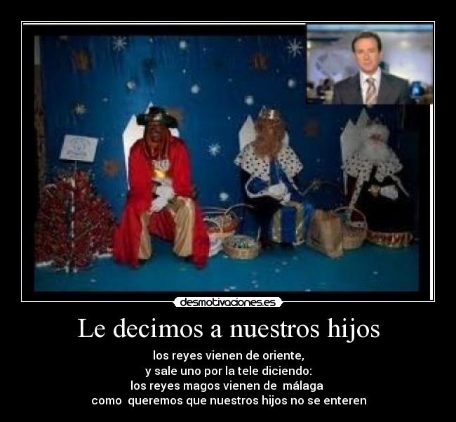Le decimos a nuestros hijos - los reyes vienen de oriente,
y sale uno por la tele diciendo:
los reyes magos vienen de málaga
como queremos que nuestros hijos no se enteren