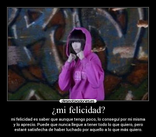 ¿mi felicidad? - mi felicidad es saber que aunque tengo poco, lo conseguí por mi misma
y lo aprecio. Puede que nunca llegue a tener todo lo que quiero, pero
estaré satisfecha de haber luchado por aquello a lo que más quiero.