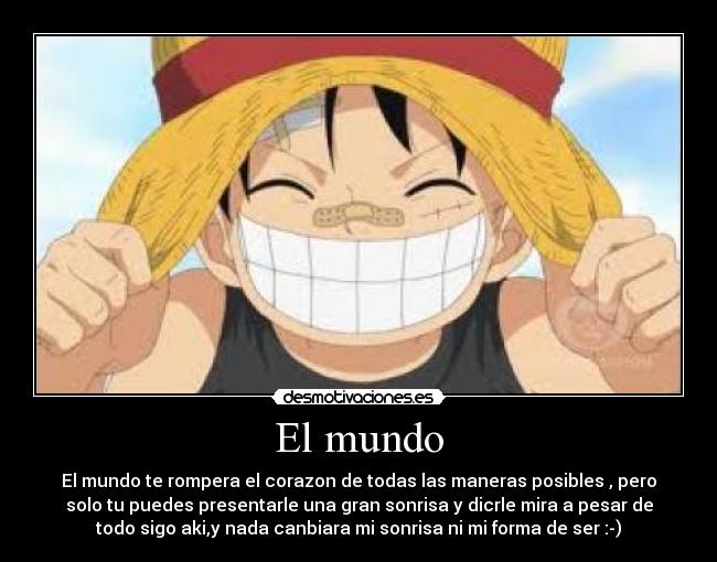El mundo - El mundo te rompera el corazon de todas las maneras posibles , pero
solo tu puedes presentarle una gran sonrisa y dicrle mira a pesar de
todo sigo aki,y nada canbiara mi sonrisa ni mi forma de ser :-)