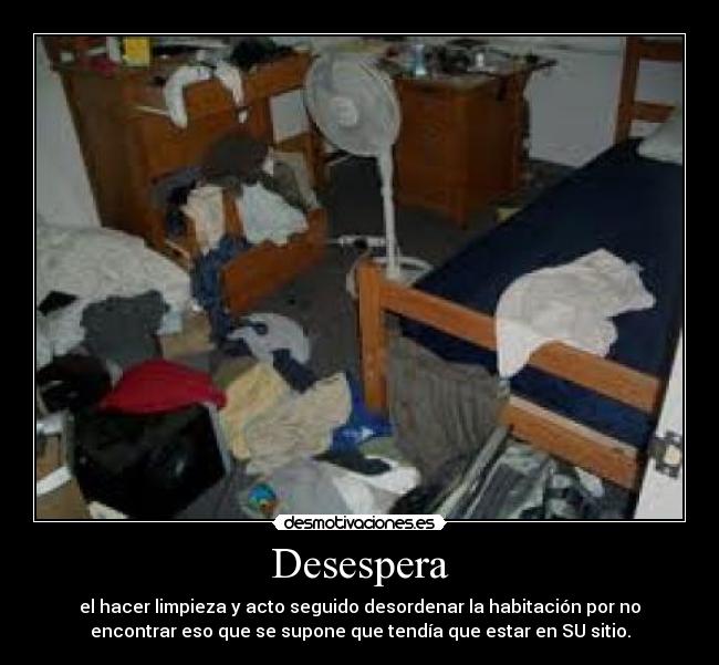 Desespera - el hacer limpieza y acto seguido desordenar la habitación por no
encontrar eso que se supone que tendía que estar en SU sitio.