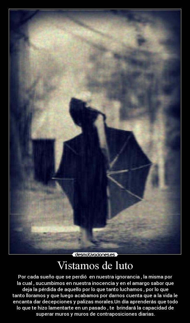 Vistamos de luto - Por cada sueño que se perdió  en nuestra ignorancia , la misma por
la cual , sucumbimos en nuestra inocencia y en el amargo sabor que
deja la pérdida de aquello por lo que tanto luchamos , por lo que
tanto lloramos y que luego acabamos por darnos cuenta que a la vida le
encanta dar decepciones y palizas morales.Un día aprenderás que todo
lo que te hizo lamentarte en un pasado , te  brindará la capacidad de
superar muros y muros de contraposiciones diarias.