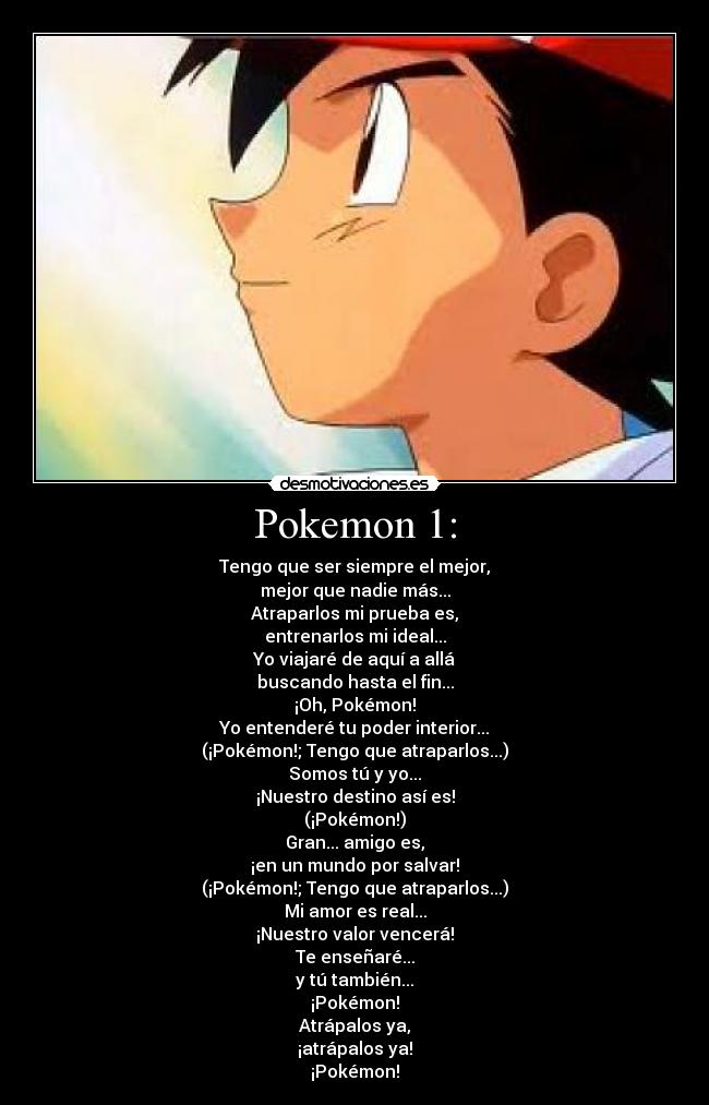 Pokemon 1: - Tengo que ser siempre el mejor,
mejor que nadie más...
Atraparlos mi prueba es,
entrenarlos mi ideal...
Yo viajaré de aquí a allá
buscando hasta el fin...
¡Oh, Pokémon!
Yo entenderé tu poder interior...
(¡Pokémon!; Tengo que atraparlos...)
Somos tú y yo...
¡Nuestro destino así es!
(¡Pokémon!)
Gran... amigo es,
¡en un mundo por salvar!
(¡Pokémon!; Tengo que atraparlos...)
Mi amor es real...
¡Nuestro valor vencerá!
Te enseñaré...
y tú también...
¡Pokémon!
Atrápalos ya,
¡atrápalos ya!
¡Pokémon!