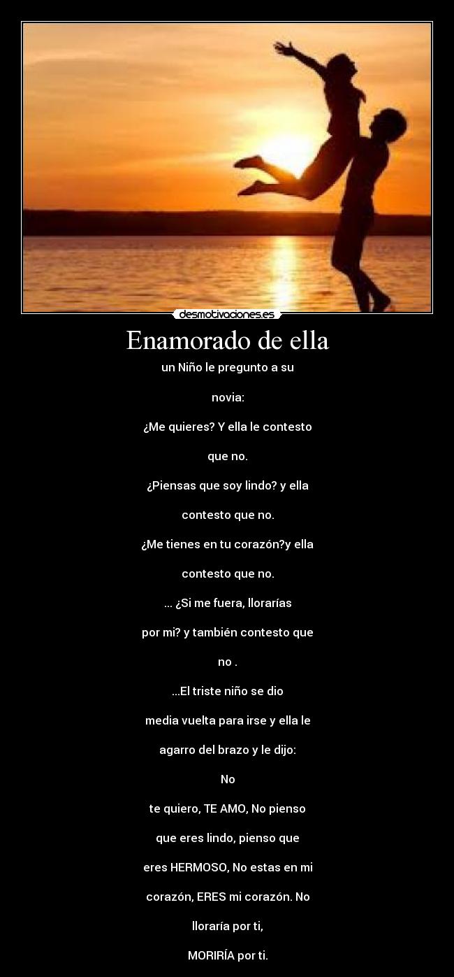 Enamorado de ella - un Niño le pregunto a su
novia:
¿Me quieres? Y ella le contesto
que no.
¿Piensas que soy lindo? y ella
contesto que no.
¿Me tienes en tu corazón?y ella
contesto que no.
... ¿Si me fuera, llorarías
por mi? y también contesto que
no .
...El triste niño se dio
media vuelta para irse y ella le
agarro del brazo y le dijo:
No
te quiero, TE AMO, No pienso
que eres lindo, pienso que
eres HERMOSO, No estas en mi
corazón, ERES mi corazón. No
lloraría por ti,
MORIRÍA por ti.