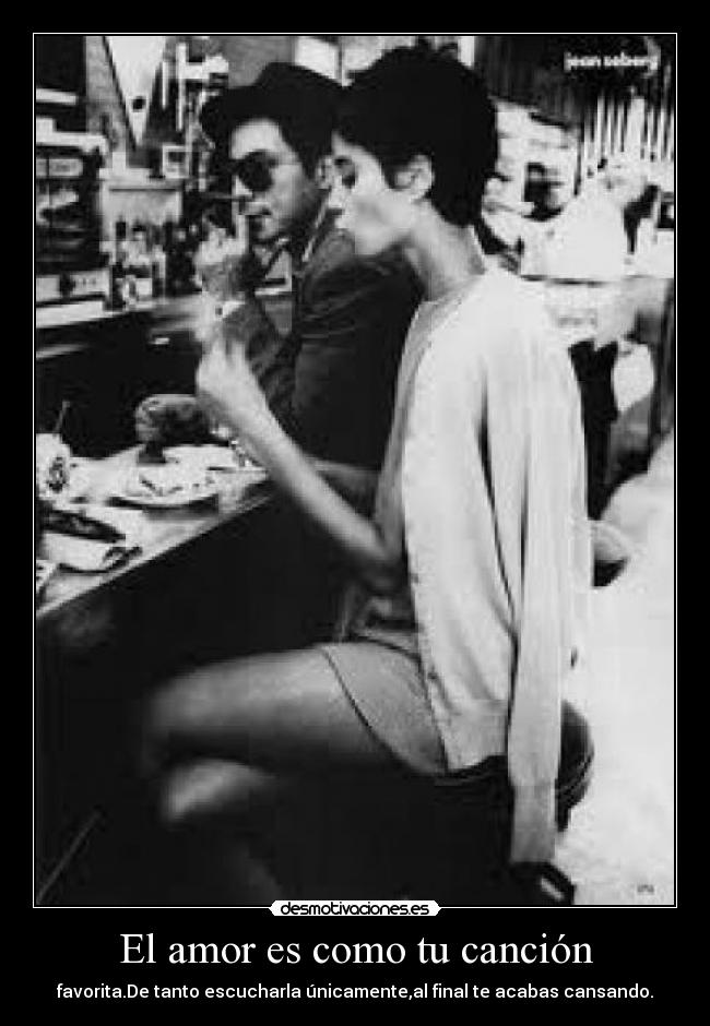 El amor es como tu canción - favorita.De tanto escucharla únicamente,al final te acabas cansando.