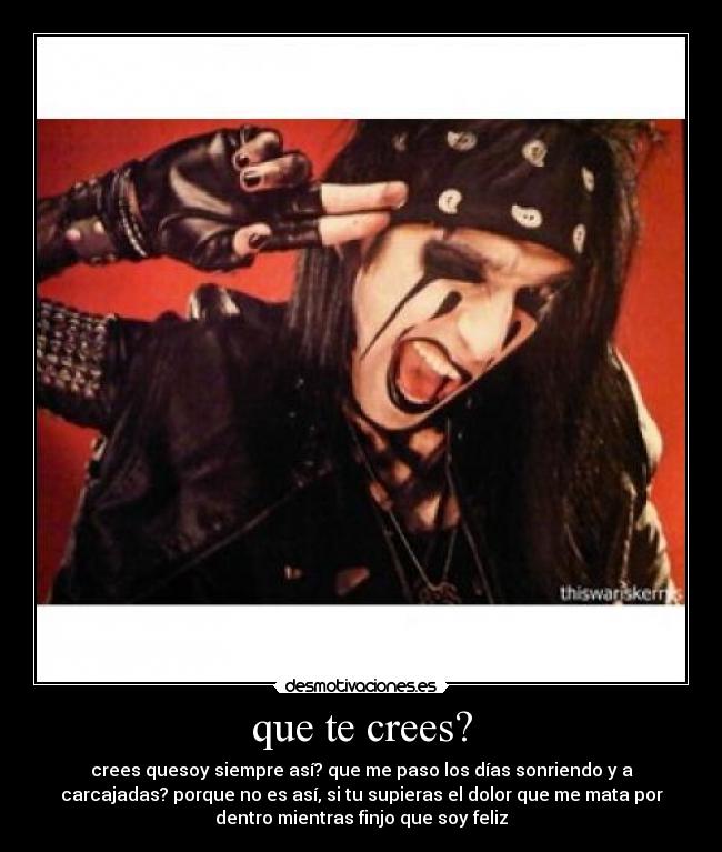 que te crees? - crees quesoy siempre así? que me paso los días sonriendo y a
carcajadas? porque no es así, si tu supieras el dolor que me mata por
dentro mientras finjo que soy feliz
