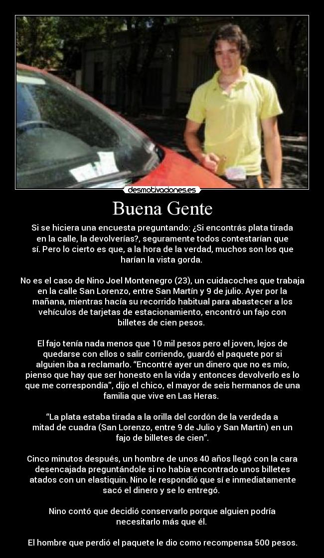 Buena Gente - Si se hiciera una encuesta preguntando: ¿Si encontrás plata tirada
en la calle, la devolverías?, seguramente todos contestarían que
sí. Pero lo cierto es que, a la hora de la verdad, muchos son los que
harían la vista gorda. 

No es el caso de Nino Joel Montenegro (23), un cuidacoches que trabaja
en la calle San Lorenzo, entre San Martín y 9 de julio. Ayer por la
mañana, mientras hacía su recorrido habitual para abastecer a los
vehículos de tarjetas de estacionamiento, encontró un fajo con
billetes de cien pesos. 

El fajo tenía nada menos que 10 mil pesos pero el joven, lejos de
quedarse con ellos o salir corriendo, guardó el paquete por si
alguien iba a reclamarlo. “Encontré ayer un dinero que no es mío,
pienso que hay que ser honesto en la vida y entonces devolverlo es lo
que me correspondía, dijo el chico, el mayor de seis hermanos de una
familia que vive en Las Heras. 

“La plata estaba tirada a la orilla del cordón de la verdeda a
mitad de cuadra (San Lorenzo, entre 9 de Julio y San Martín) en un
fajo de billetes de cien”.

Cinco minutos después, un hombre de unos 40 años llegó con la cara
desencajada preguntándole si no había encontrado unos billetes
atados con un elastiquin. Nino le respondió que sí e inmediatamente
sacó el dinero y se lo entregó. 

Nino contó que decidió conservarlo porque alguien podría
necesitarlo más que él. 

El hombre que perdió el paquete le dio como recompensa 500 pesos.