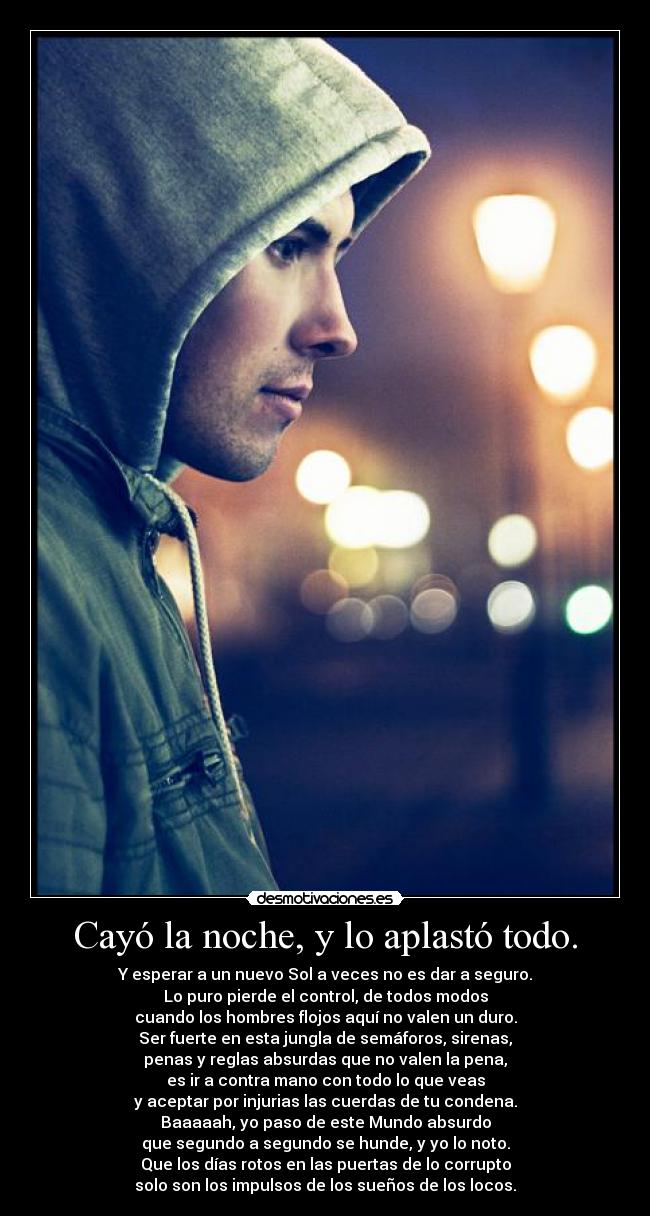 Cayó la noche, y lo aplastó todo. - Y esperar a un nuevo Sol a veces no es dar a seguro.
Lo puro pierde el control, de todos modos
cuando los hombres flojos aquí no valen un duro.
Ser fuerte en esta jungla de semáforos, sirenas,
penas y reglas absurdas que no valen la pena,
es ir a contra mano con todo lo que veas
y aceptar por injurias las cuerdas de tu condena.
Baaaaah, yo paso de este Mundo absurdo
que segundo a segundo se hunde, y yo lo noto.
Que los días rotos en las puertas de lo corrupto
solo son los impulsos de los sueños de los locos.