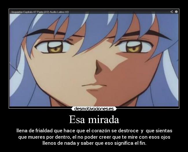 Esa mirada - llena de frialdad que hace que el corazón se destroce  y  que sientas
que mueres por dentro, el no poder creer que te mire con esos ojos
llenos de nada y saber que eso significa el fin.
