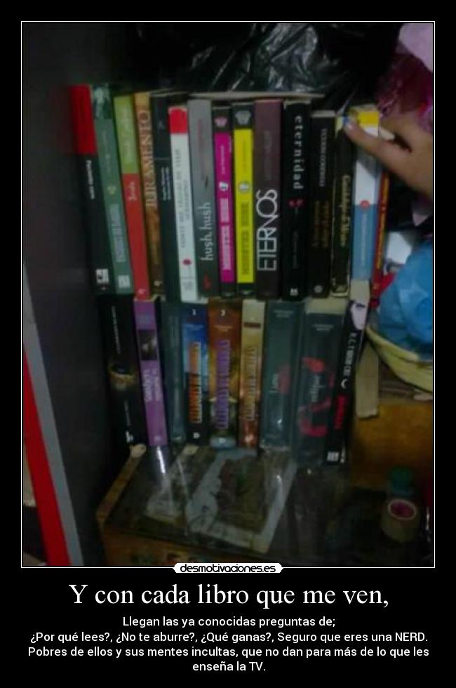 Y con cada libro que me ven, - Llegan las ya conocidas preguntas de;
¿Por qué lees?, ¿No te aburre?, ¿Qué ganas?, Seguro que eres una NERD.
Pobres de ellos y sus mentes incultas, que no dan para más de lo que les
enseña la TV.