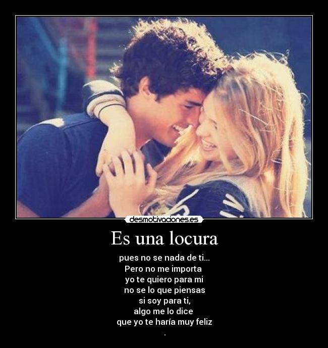 Es una locura - pues no se nada de ti...
Pero no me importa
yo te quiero para mi
no se lo que piensas
si soy para ti,
algo me lo dice
que yo te haría muy feliz
♥.♥