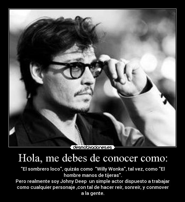 Hola, me debes de conocer como: - El sombrero loco, quizás como Willy Wonka, tal vez, como El
hombre manos de tijeras.
Pero realmente soy Johny Deep un simple actor dispuesto a trabajar
como cualquier personaje ,con tal de hacer reír, sonreír, y conmover
a la gente.
