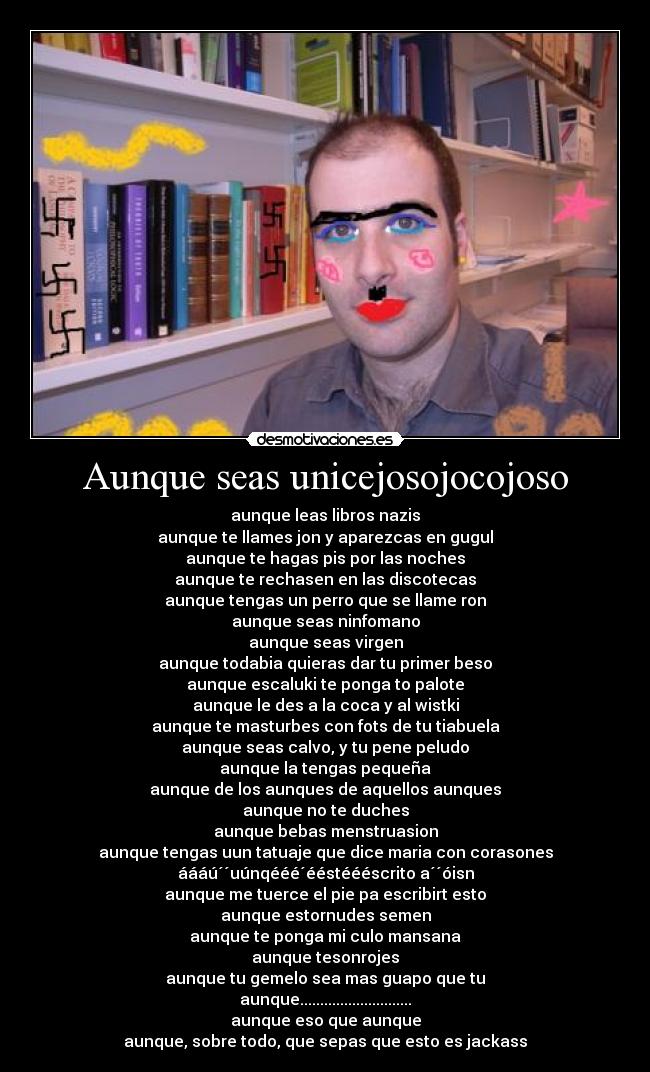 Aunque seas unicejosojocojoso - aunque leas libros nazis
aunque te llames jon y aparezcas en gugul
aunque te hagas pis por las noches
aunque te rechasen en las discotecas
aunque tengas un perro que se llame ron
aunque seas ninfomano
aunque seas virgen
aunque todabia quieras dar tu primer beso
aunque escaluki te ponga to palote
aunque le des a la coca y al wistki
aunque te masturbes con fots de tu tiabuela
aunque seas calvo, y tu pene peludo
aunque la tengas pequeña
aunque de los aunques de aquellos aunques
aunque no te duches
aunque bebas menstruasion
aunque tengas uun tatuaje que dice maria con corasones
áááú´´uúnqééé´ééstéééscrito a´´óisn
aunque me tuerce el pie pa escribirt esto
aunque estornudes semen
aunque te ponga mi culo mansana
aunque tesonrojes
aunque tu gemelo sea mas guapo que tu
aunque............................
aunque eso que aunque
aunque, sobre todo, que sepas que esto es jackass