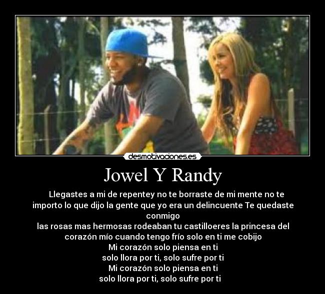 Jowel Y Randy - ♪ ♫ Llegastes a mi de repentey no te borraste de mi mente no te
importo lo que dijo la gente que yo era un delincuente Te quedaste
conmigo
las rosas mas hermosas rodeaban tu castilloeres la princesa del
corazón mío cuando tengo frío solo en ti me cobijo
Mi corazón solo piensa en ti
solo llora por ti, solo sufre por ti
Mi corazón solo piensa en ti
solo llora por ti, solo sufre por ti ♫ ♪