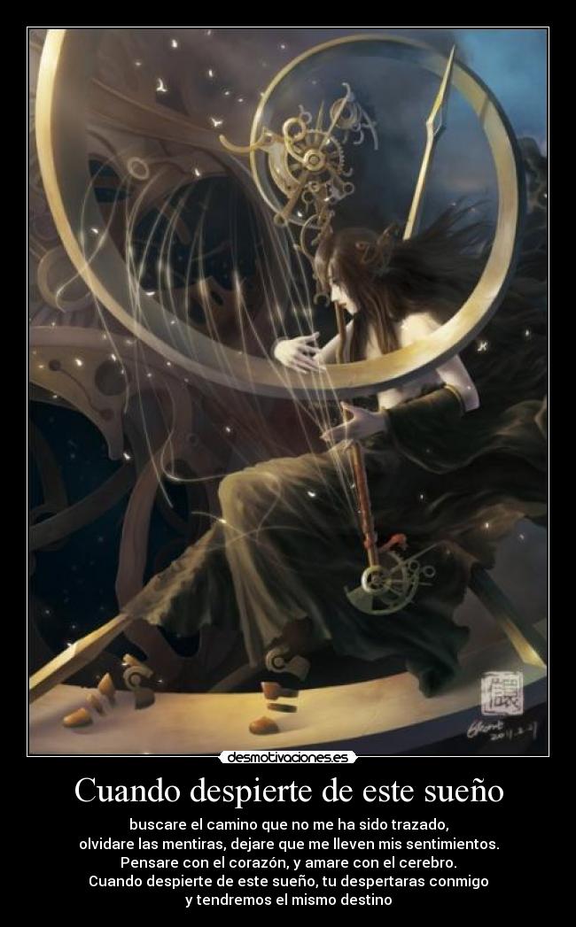 Cuando despierte de este sueño - buscare el camino que no me ha sido trazado,
olvidare las mentiras, dejare que me lleven mis sentimientos.
Pensare con el corazón, y amare con el cerebro.
Cuando despierte de este sueño, tu despertaras conmigo
y tendremos el mismo destino