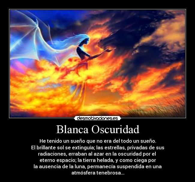 Blanca Oscuridad - He tenido un sueño que no era del todo un sueño.
El brillante sol se extinguía; las estrellas, privadas de sus
radiaciones, erraban al azar en la oscuridad por el 
eterno espacio; la tierra helada, y como ciega por
la ausencia de la luna, permanecía suspendida en una
atmósfera tenebrosa...