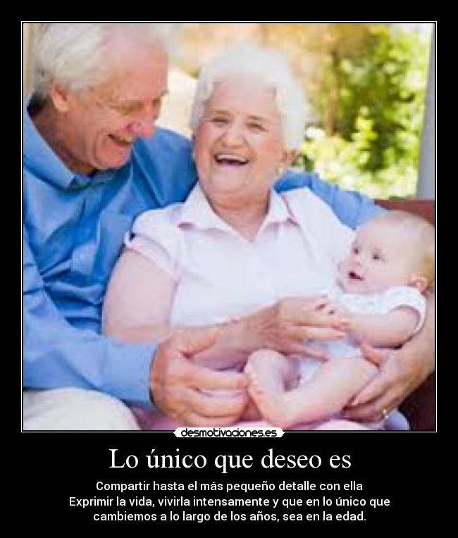 Lo único que deseo es - Compartir hasta el más pequeño detalle con ella
Exprimir la vida, vivirla intensamente y que en lo único que
cambiemos a lo largo de los años, sea en la edad.