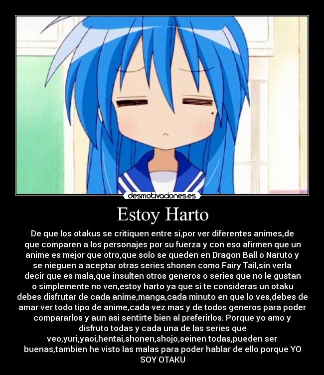 Estoy Harto - De que los otakus se critiquen entre si,por ver diferentes animes,de
que comparen a los personajes por su fuerza y con eso afirmen que un
anime es mejor que otro,que solo se queden en Dragon Ball o Naruto y
se nieguen a aceptar otras series shonen como Fairy Tail,sin verla
decir que es mala,que insulten otros generos o series que no le gustan
o simplemente no ven,estoy harto ya que si te consideras un otaku
debes disfrutar de cada anime,manga,cada minuto en que lo ves,debes de
amar ver todo tipo de anime,cada vez mas y de todos generos para poder
compararlos y aun asi sentirte bien al preferirlos. Porque yo amo y
disfruto todas y cada una de las series que
veo,yuri,yaoi,hentai,shonen,shojo,seinen todas,pueden ser
buenas,tambien he visto las malas para poder hablar de ello porque YO
SOY OTAKU