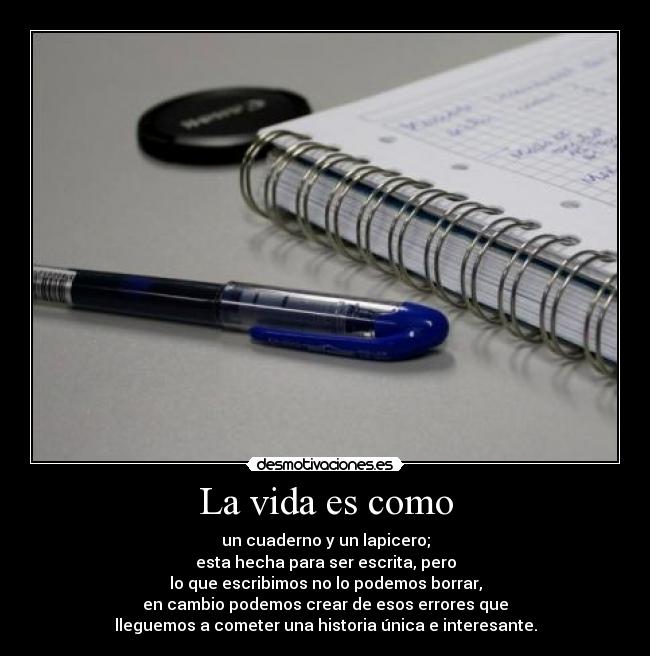 La vida es como - un cuaderno y un lapicero;
esta hecha para ser escrita, pero
lo que escribimos no lo podemos borrar,
en cambio podemos crear de esos errores que
lleguemos a cometer una historia única e interesante.