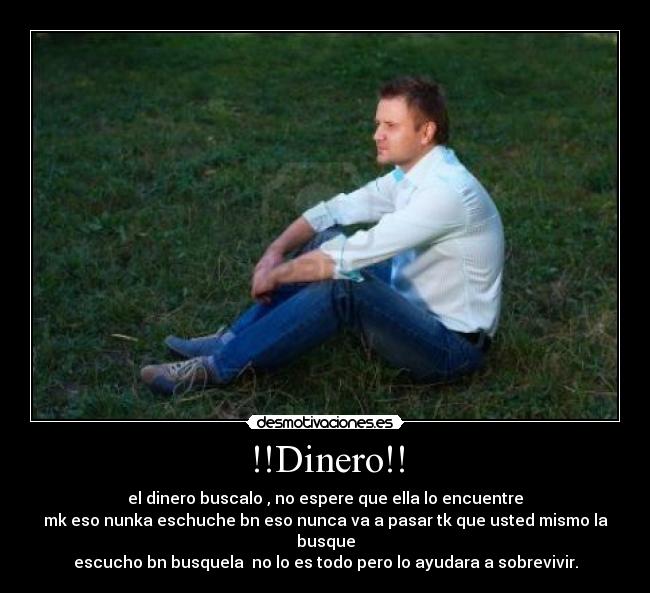 !!Dinero!! - el dinero buscalo , no espere que ella lo encuentre
mk eso nunka eschuche bn eso nunca va a pasar tk que usted mismo la busque
escucho bn busquela no lo es todo pero lo ayudara a sobrevivir.