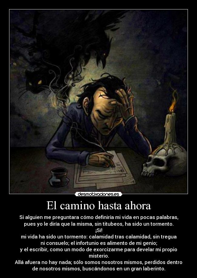 El camino hasta ahora - Si alguien me preguntara cómo definiría mi vida en pocas palabras,
pues yo le diría que la misma, sin titubeos, ha sido un tormento.
¡Sí!
mi vida ha sido un tormento: calamidad tras calamidad, sin tregua
ni consuelo; el infortunio es alimento de mi genio;
y el escribir, como un modo de exorcizarme para develar mi propio
misterio.
Allá afuera no hay nada; sólo somos nosotros mismos, perdidos dentro
de nosotros mismos, buscándonos en un gran laberinto.