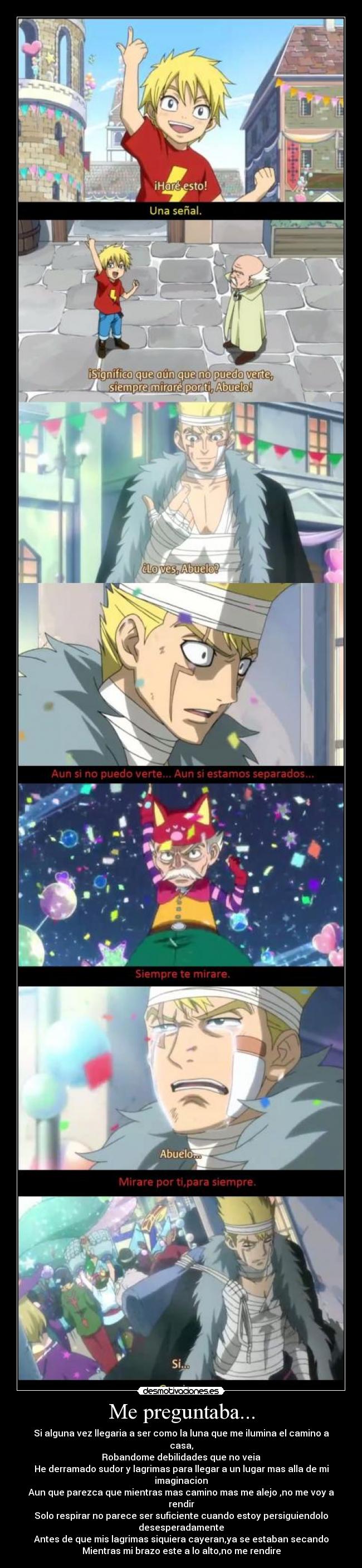 Me preguntaba... - Si alguna vez llegaria a ser como la luna que me ilumina el camino a casa,
Robandome debilidades que no veia
He derramado sudor y lagrimas para llegar a un lugar mas alla de mi imaginacion
Aun que parezca que mientras mas camino mas me alejo ,no me voy a rendir
Solo respirar no parece ser suficiente cuando estoy persiguiendolo desesperadamente
Antes de que mis lagrimas siquiera cayeran,ya se estaban secando
Mientras mi brazo este a lo alto,no me rendire