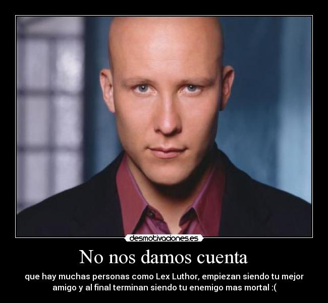 No nos damos cuenta - que hay muchas personas como Lex Luthor, empiezan siendo tu mejor
amigo y al final terminan siendo tu enemigo mas mortal :(