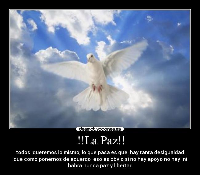 !!La Paz!! - todos queremos lo mismo, lo que pasa es que hay tanta desigualdad
que como ponernos de acuerdo eso es obvio si no hay apoyo no hay ni
habra nunca paz y libertad
