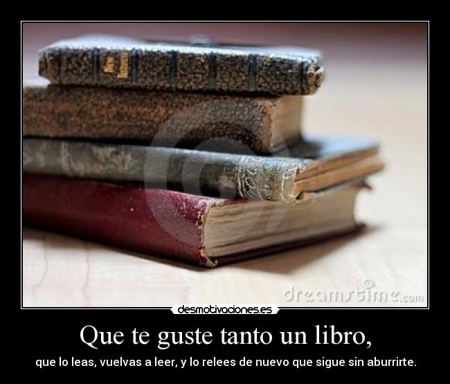 Que te guste tanto un libro, - que lo leas, vuelvas a leer, y lo relees de nuevo que sigue sin aburrirte.
