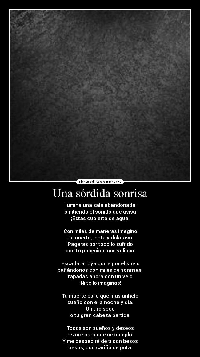 Una sórdida sonrisa - ilumina una sala abandonada.
omitiendo el sonido que avisa
¡Estas cubierta de agua!
Con miles de maneras imagino
tu muerte, lenta y dolorosa.
Pagaras por todo lo sufrido
con tu posesión mas valiosa.
Escarlata tuya corre por el suelo
bañándonos con miles de sonrisas
tapadas ahora con un velo
¡Ni te lo imaginas!
Tu muerte es lo que mas anhelo
sueño con ella noche y día.
Un tiro seco
o tu gran cabeza partida.
Todos son sueños y deseos
rezaré para que se cumpla.
Y me despediré de ti con besos
besos, con cariño de puta.