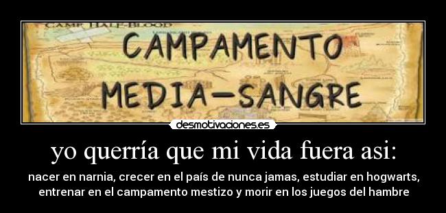 yo querría que mi vida fuera asi: - nacer en narnia, crecer en el país de nunca jamas, estudiar en hogwarts,
entrenar en el campamento mestizo y morir en los juegos del hambre