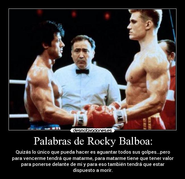 Palabras de Rocky Balboa: - Quizás lo único que pueda hacer es aguantar todos sus golpes...pero
para vencerme tendrá que matarme, para matarme tiene que tener valor
para ponerse delante de mi y para eso también tendrá que estar
dispuesto a morir.