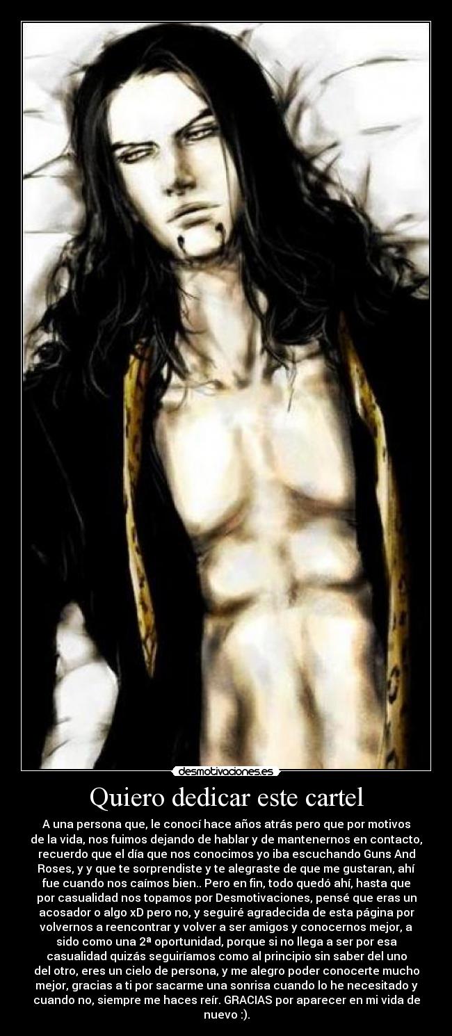 Quiero dedicar este cartel - A una persona que, le conocí hace años atrás pero que por motivos
de la vida, nos fuimos dejando de hablar y de mantenernos en contacto,
recuerdo que el día que nos conocimos yo iba escuchando Guns And
Roses, y y que te sorprendiste y te alegraste de que me gustaran, ahí
fue cuando nos caímos bien.. Pero en fin, todo quedó ahí, hasta que
por casualidad nos topamos por Desmotivaciones, pensé que eras un
acosador o algo xD pero no, y seguiré agradecida de esta página por
volvernos a reencontrar y volver a ser amigos y conocernos mejor, a
sido como una 2ª oportunidad, porque si no llega a ser por esa
casualidad quizás seguiríamos como al principio sin saber del uno
del otro, eres un cielo de persona, y me alegro poder conocerte mucho
mejor, gracias a ti por sacarme una sonrisa cuando lo he necesitado y
cuando no, siempre me haces reír. GRACIAS por aparecer en mi vida de
nuevo :).