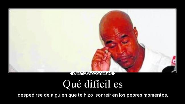Qué difícil es - despedirse de alguien que te hizo sonreír en los peores momentos.