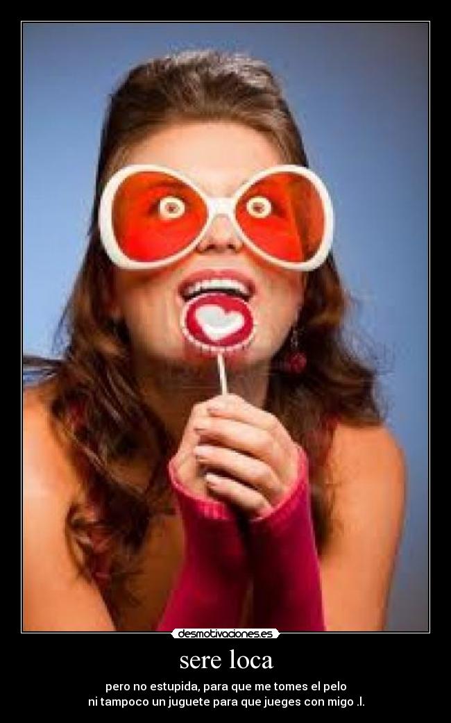sere loca - pero no estupida, para que me tomes el pelo
ni tampoco un juguete para que jueges con migo .l.