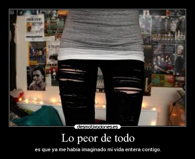 Lo peor de todo - es que ya me había imaginado mi vida entera contigo.